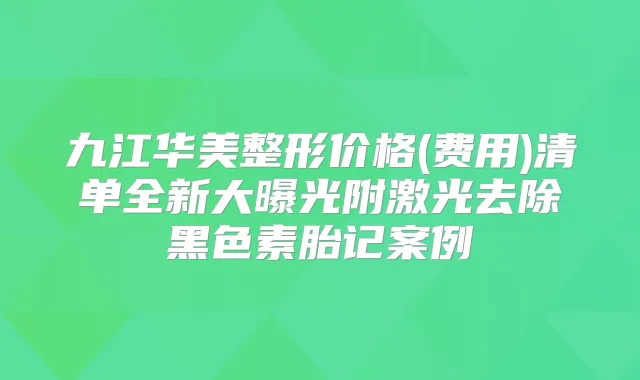 九江华美整形价格(费用)清单全新大曝光附激光去除黑色素胎记案例