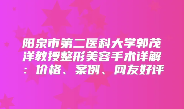 阳泉市第二医科大学郭茂洋教授整形美容手术详解:价格、案例、网友好评