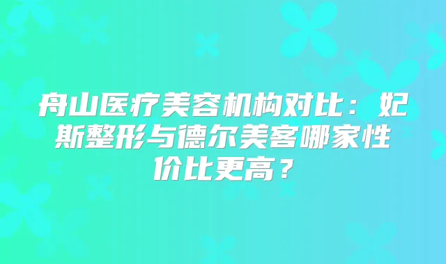 舟山医疗美容机构对比：妃斯整形与德尔美客哪家性价比更高？