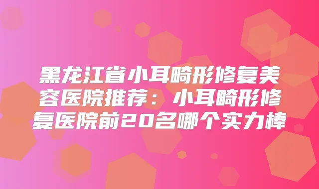 黑龙江省小耳畸形修复美容医院推荐:小耳畸形修复医院前20名哪个实力棒