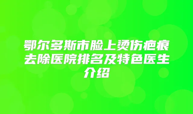 鄂尔多斯市脸上烫伤疤痕去除医院排名及特色医生介绍