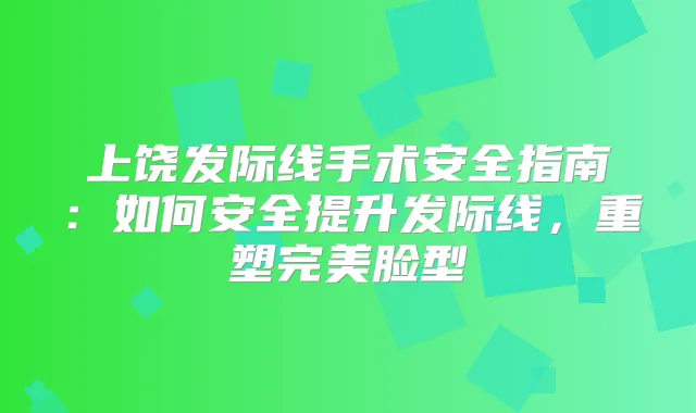 上饶发际线手术安全指南：如何安全提升发际线，重塑脸型