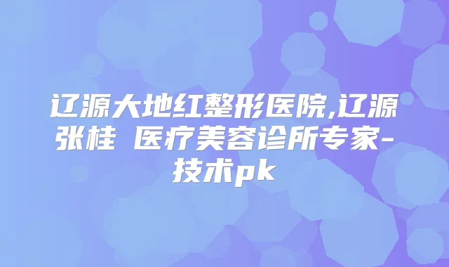 辽源大地红整形医院,辽源张桂華医疗美容诊所专家-技术pk
