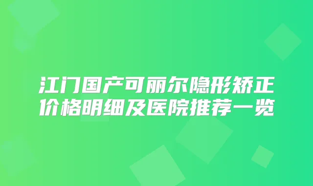 江门国产可丽尔隐形矫正价格明细及医院推荐一览