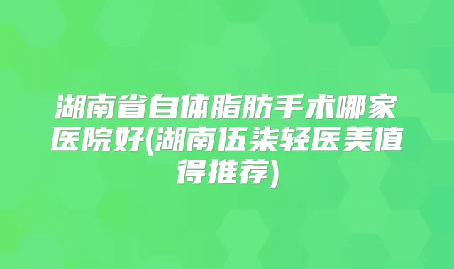 湖南省自体脂肪手术哪家医院好(湖南伍柒轻医美值得推荐)