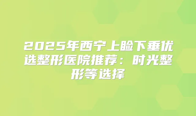 2025年西宁上睑下垂优选整形医院推荐：时光整形等选择