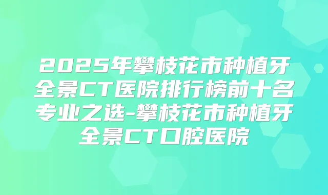 2025年攀枝花市种植牙全景CT医院排行榜前十名专业之选-攀枝花市种植牙全景CT口腔医院