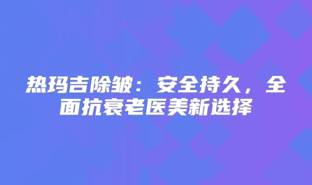 热玛吉除皱：安全持久，全面抗衰老医美新选择