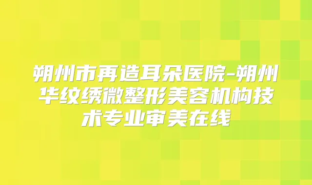 朔州市再造耳朵医院-朔州华纹绣微整形美容机构技术专业审美在线