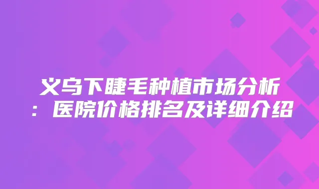 义乌下睫毛种植市场分析：医院价格排名及详细介绍
