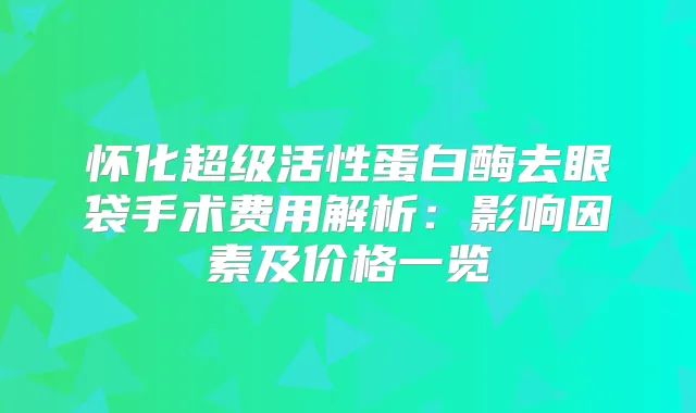 怀化超级活性蛋白酶去眼袋手术费用解析：影响因素及价格一览