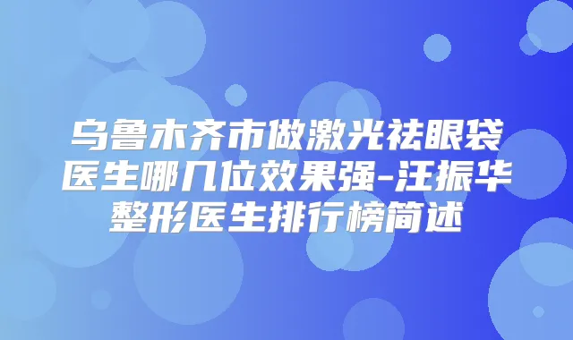 乌鲁木齐市做激光祛眼袋医生哪几位效果强-汪振华整形医生排行榜简述