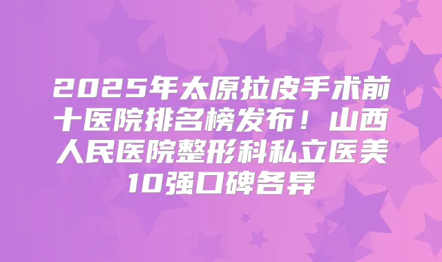 2025年太原拉皮手术前十医院排名榜发布!山西人民医院整形科私立医美10强口碑各异