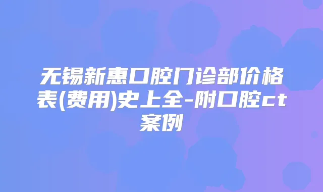 无锡新惠口腔门诊部价格表(费用)史上全-附口腔ct案例