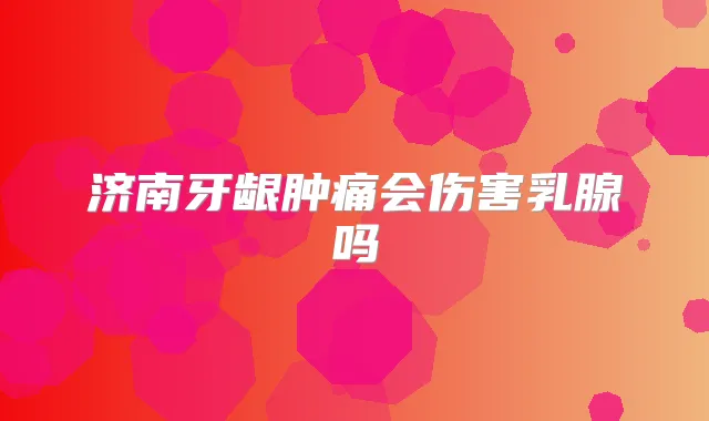 济南牙龈肿痛会伤害乳腺吗