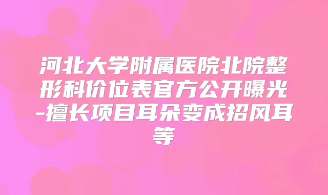 河北大学附属医院北院整形科价位表官方公开曝光-擅长项目耳朵变成招风耳等