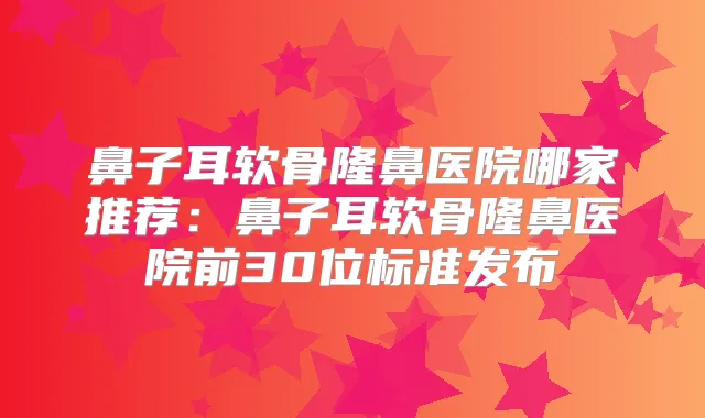 鼻子耳软骨隆鼻医院哪家推荐：鼻子耳软骨隆鼻医院前30位标准发布