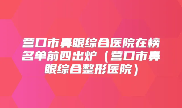 营口市鼻眼综合医院在榜名单前四出炉（营口市鼻眼综合整形医院）