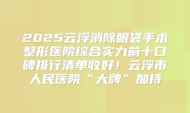 2025云浮消除眼袋手术整形医院综合实力前十口碑排行清单收好!云浮市人民医院“大牌”加持