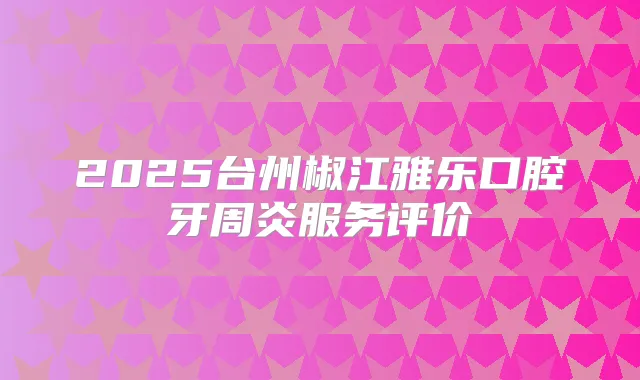 2025台州椒江雅乐口腔牙周炎服务评价