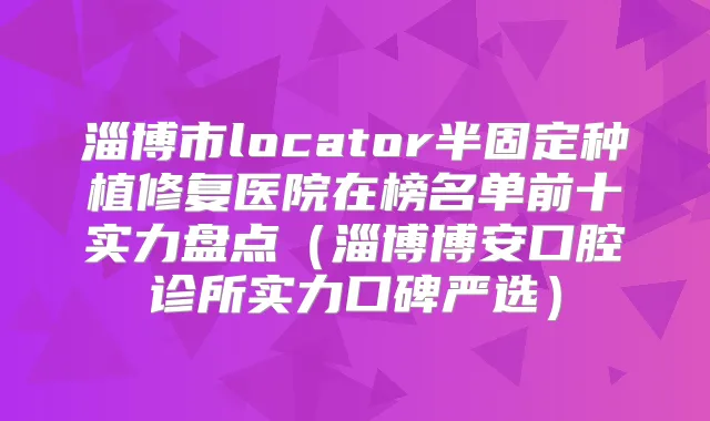 淄博市locator半固定种植修复医院在榜名单前十实力盘点（淄博博安口腔诊所实力口碑严选）
