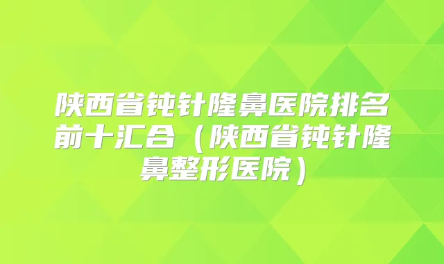 陕西省钝针隆鼻医院排名前十汇合（陕西省钝针隆鼻整形医院）