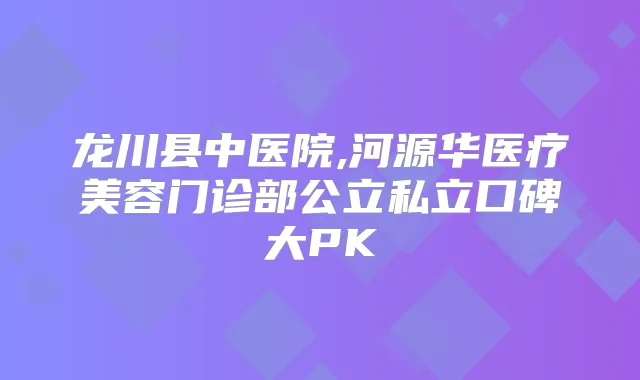 龙川县中医院,河源华医疗美容门诊部公立私立口碑大PK