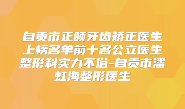 自贡市正颌牙齿矫正医生上榜名单前十名公立医生整形科实力不俗-自贡市潘虹海整形医生