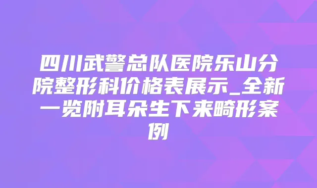 四川武警总队医院乐山分院整形科价格表展示_全新一览附耳朵生下来畸形案例
