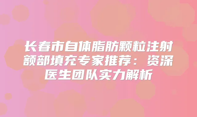长春市自体脂肪颗粒注射额部填充专家推荐:资深医生团队实力解析