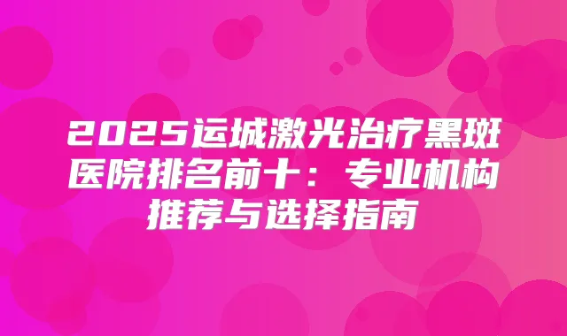 2025运城激光黑斑医院排名前十:专业机构推荐与选择指南