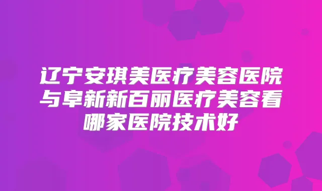 辽宁安琪美医疗美容医院与阜新新百丽医疗美容看哪家医院技术好