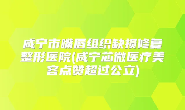 咸宁市嘴唇组织缺损修复整形医院(咸宁芯微医疗美容点赞超过公立)
