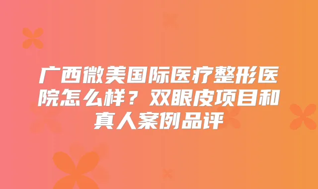 广西微美国际医疗整形医院怎么样?双眼皮项目和真人案例品评