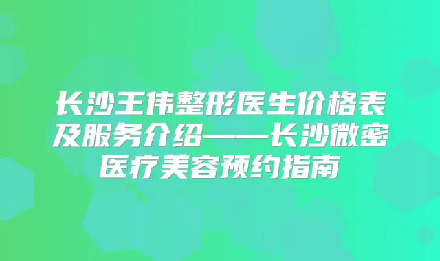 长沙王伟整形医生价格表及服务介绍——长沙微密医疗美容预约指南