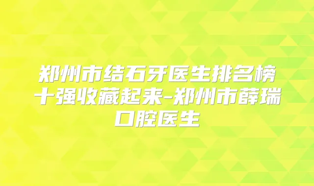 郑州市结石牙医生排名榜十强收藏起来-郑州市薛瑞口腔医生