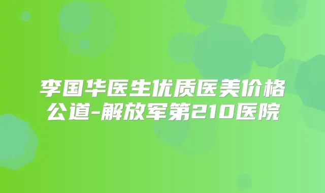 李国华医生优质医美价格公道-解放军第210医院