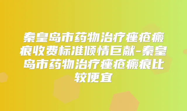 秦皇岛市药物痤疮瘢痕收费标准倾情巨献-秦皇岛市药物痤疮瘢痕比较便宜