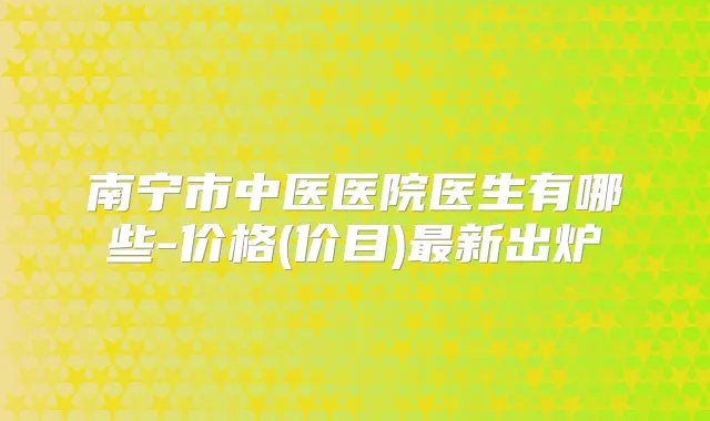 南宁市中医医院医生有哪些-价格(价目)新出炉