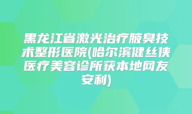 黑龙江省激光腋臭技术整形医院(哈尔滨健丝侠医疗美容诊所获本地网友安利)