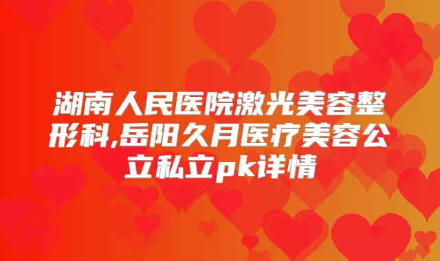 湖南人民医院激光美容整形科,岳阳久月医疗美容公立私立pk详情