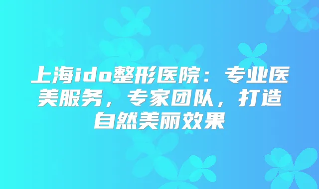 上海ido整形医院:专业医美服务,专家团队,打造自然美丽效果