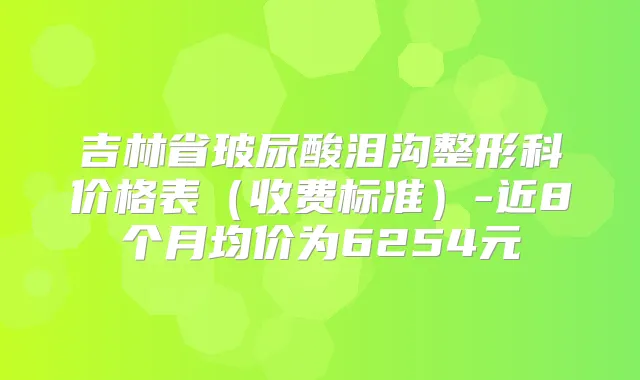 吉林省玻尿酸泪沟整形科价格表(收费标准)-近8个月均价为6254元