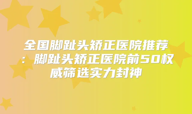 全国脚趾头矫正医院推荐：脚趾头矫正医院前50筛选实力封神