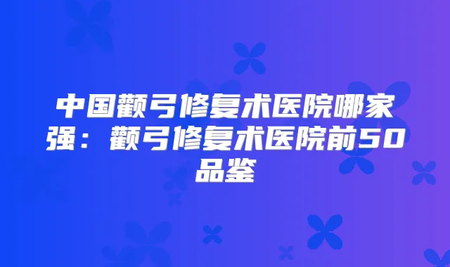 中国颧弓修复术医院哪家强：颧弓修复术医院前50品鉴