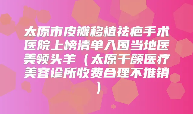 太原市皮瓣移植祛疤手术医院上榜清单入围当地医美(太原千颜医疗美容诊所收费合理不推销)