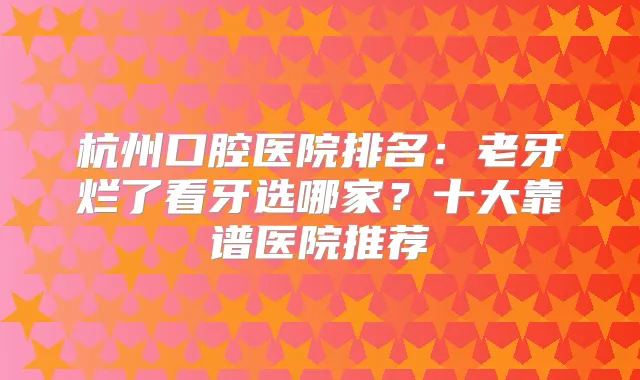 杭州口腔医院排名：老牙烂了看牙选哪家？十大靠谱医院推荐