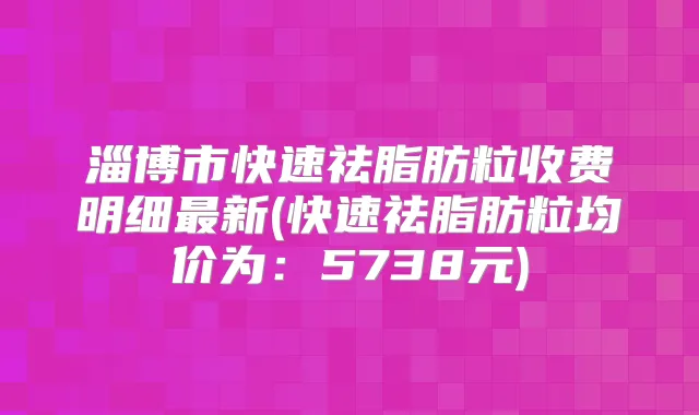 淄博市快速祛脂肪粒收费明细新(快速祛脂肪粒均价为：5738元)
