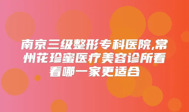 南京三级整形专科医院,常州花珍蜜医疗美容诊所看看哪一家更适合