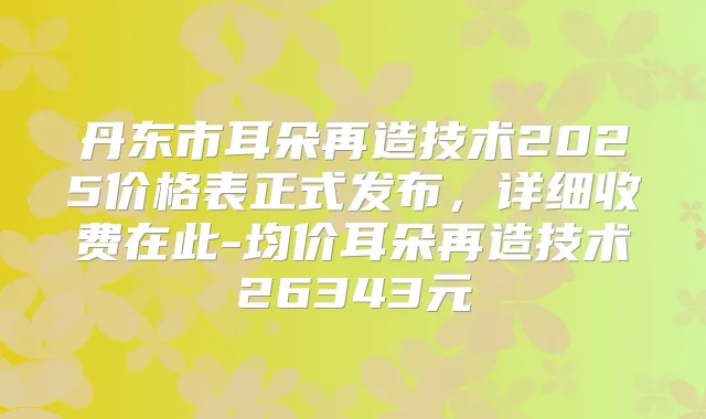 丹东市耳朵再造技术2025价格表正式发布,详细收费在此-均价耳朵再造技术26343元